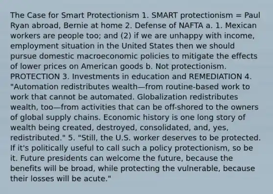 The Case for Smart Protectionism 1. SMART protectionism = Paul Ryan abroad, Bernie at home 2. Defense of NAFTA a. 1. Mexican workers are people too; and (2) if we are unhappy with income, employment situation in the United States then we should pursue domestic macroeconomic policies to mitigate the effects of lower prices on American goods b. Not protectionism. PROTECTION 3. Investments in education and REMEDIATION 4. "Automation redistributes wealth—from routine-based work to work that cannot be automated. Globalization redistributes wealth, too—from activities that can be off-shored to the owners of global supply chains. Economic history is one long story of wealth being created, destroyed, consolidated, and, yes, redistributed." 5. "Still, the U.S. worker deserves to be protected. If it's politically useful to call such a policy protectionism, so be it. Future presidents can welcome the future, because the benefits will be broad, while protecting the vulnerable, because their losses will be acute."