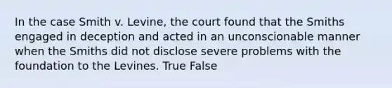 In the case Smith v. Levine, the court found that the Smiths engaged in deception and acted in an unconscionable manner when the Smiths did not disclose severe problems with the foundation to the Levines. True False