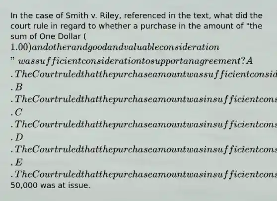 In the case of Smith v. Riley, referenced in the text, what did the court rule in regard to whether a purchase in the amount of "the sum of One Dollar (1.00) and other and good and valuable consideration" was sufficient consideration to support an agreement? A. The Court ruled that the purchase amount was sufficient consideration. B. The Court ruled that the purchase amount was insufficient consideration only because the sale of an interest in a lease was involved. C. The Court ruled that the purchase amount was insufficient consideration only because a sale of goods was involved. D. The Court ruled that the purchase amount was insufficient consideration only because a domestic partnership was involved. E. The Court ruled that the purchase amount was insufficient consideration because over50,000 was at issue.