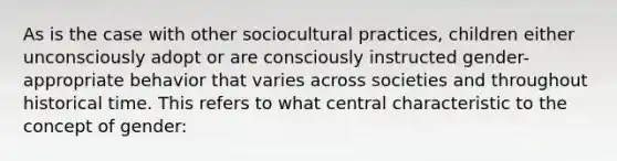 As is the case with other sociocultural practices, children either unconsciously adopt or are consciously instructed gender-appropriate behavior that varies across societies and throughout historical time. This refers to what central characteristic to the concept of gender: