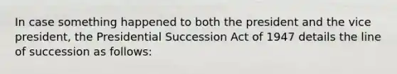 In case something happened to both the president and the vice president, the Presidential Succession Act of 1947 details the line of succession as follows: