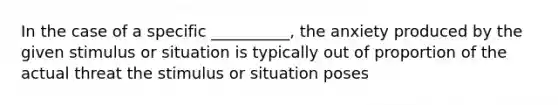 In the case of a specific __________, the anxiety produced by the given stimulus or situation is typically out of proportion of the actual threat the stimulus or situation poses