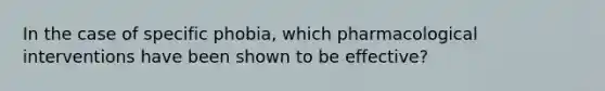 In the case of specific phobia, which pharmacological interventions have been shown to be effective?