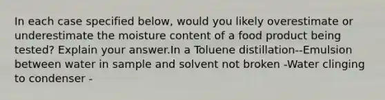 In each case specified below, would you likely overestimate or underestimate the moisture content of a food product being tested? Explain your answer.In a Toluene distillation--Emulsion between water in sample and solvent not broken -Water clinging to condenser -