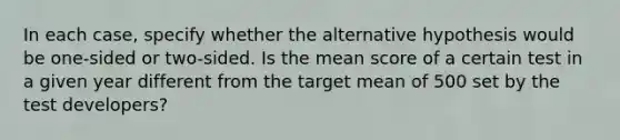 In each case, specify whether the alternative hypothesis would be one-sided or two-sided. Is the mean score of a certain test in a given year different from the target mean of 500 set by the test developers?