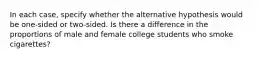 In each case, specify whether the alternative hypothesis would be one-sided or two-sided. Is there a difference in the proportions of male and female college students who smoke cigarettes?