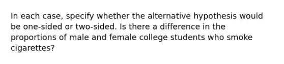 In each case, specify whether the alternative hypothesis would be one-sided or two-sided. Is there a difference in the proportions of male and female college students who smoke cigarettes?