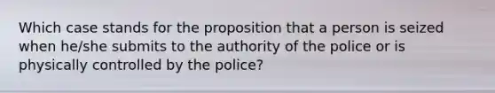 Which case stands for the proposition that a person is seized when he/she submits to the authority of the police or is physically controlled by the police?