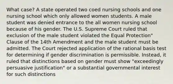 What case? A state operated two coed nursing schools and one nursing school which only allowed women students. A male student was denied entrance to the all women nursing school because of his gender. The U.S. Supreme Court ruled that exclusion of the male student violated the Equal Protection" Clause of the 14th Amendment and the male student must be admitted. The Court rejected application of the rational basis test for determining if gender discrimination is permissible. Instead, it ruled that distinctions based on gender must show "exceedingly persuasive justification" or a substantial governmental interest for such distinctions