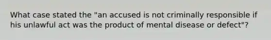 What case stated the "an accused is not criminally responsible if his unlawful act was the product of mental disease or defect"?