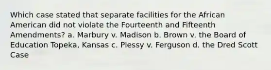 Which case stated that separate facilities for the African American did not violate the Fourteenth and Fifteenth Amendments? a. Marbury v. Madison b. Brown v. the Board of Education Topeka, Kansas c. Plessy v. Ferguson d. the Dred Scott Case