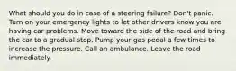 What should you do in case of a steering failure? Don't panic. Turn on your emergency lights to let other drivers know you are having car problems. Move toward the side of the road and bring the car to a gradual stop. Pump your gas pedal a few times to increase the pressure. Call an ambulance. Leave the road immediately.