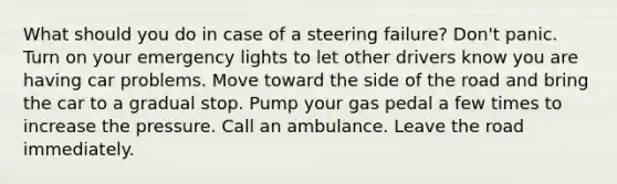 What should you do in case of a steering failure? Don't panic. Turn on your emergency lights to let other drivers know you are having car problems. Move toward the side of the road and bring the car to a gradual stop. Pump your gas pedal a few times to increase the pressure. Call an ambulance. Leave the road immediately.