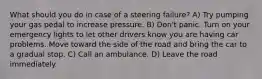 What should you do in case of a steering failure? A) Try pumping your gas pedal to increase pressure. B) Don't panic. Turn on your emergency lights to let other drivers know you are having car problems. Move toward the side of the road and bring the car to a gradual stop. C) Call an ambulance. D) Leave the road immediately.