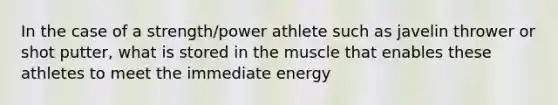 In the case of a strength/power athlete such as javelin thrower or shot putter, what is stored in the muscle that enables these athletes to meet the immediate energy