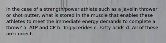 In the case of a strength/power athlete such as a javelin thrower or shot-putter, what is stored in the muscle that enables these athletes to meet the immediate energy demands to complete a throw? a. ATP and CP b. Triglycerides c. Fatty acids d. All of these are correct.