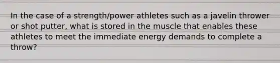 In the case of a strength/power athletes such as a javelin thrower or shot putter, what is stored in the muscle that enables these athletes to meet the immediate energy demands to complete a throw?