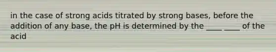 in the case of strong acids titrated by strong bases, before the addition of any base, the pH is determined by the ____ ____ of the acid