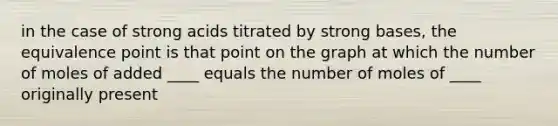 in the case of strong acids titrated by strong bases, the equivalence point is that point on the graph at which the number of moles of added ____ equals the number of moles of ____ originally present