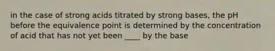 in the case of strong acids titrated by strong bases, the pH before the equivalence point is determined by the concentration of acid that has not yet been ____ by the base