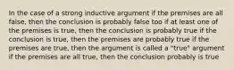 In the case of a strong inductive argument if the premises are all false, then the conclusion is probably false too if at least one of the premises is true, then the conclusion is probably true if the conclusion is true, then the premises are probably true if the premises are true, then the argument is called a "true" argument if the premises are all true, then the conclusion probably is true