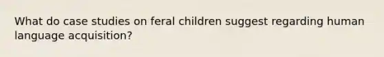 What do case studies on feral children suggest regarding human language acquisition?