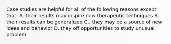 Case studies are helpful for all of the following reasons except that: A. their results may inspire new therapeutic techniques B. their results can be generalized C.. they may be a source of new ideas and behavior D. they off opportunities to study unusual problem