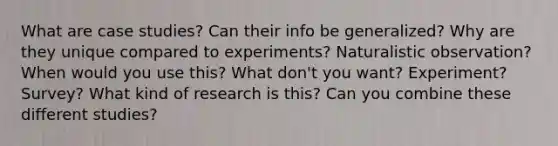 What are case studies? Can their info be generalized? Why are they unique compared to experiments? Naturalistic observation? When would you use this? What don't you want? Experiment? Survey? What kind of research is this? Can you combine these different studies?