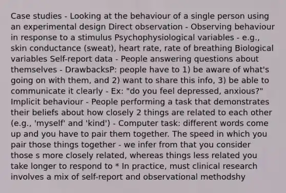 Case studies - Looking at the behaviour of a single person using an experimental design Direct observation - Observing behaviour in response to a stimulus Psychophysiological variables - e.g., skin conductance (sweat), heart rate, rate of breathing Biological variables Self-report data - People answering questions about themselves - DrawbacksP: people have to 1) be aware of what's going on with them, and 2) want to share this info, 3) be able to communicate it clearly - Ex: "do you feel depressed, anxious?" Implicit behaviour - People performing a task that demonstrates their beliefs about how closely 2 things are related to each other (e.g., 'myself' and 'kind') - Computer task: different words come up and you have to pair them together. The speed in which you pair those things together - we infer from that you consider those s more closely related, whereas things less related you take longer to respond to * In practice, must clinical research involves a mix of self-report and observational methodshy