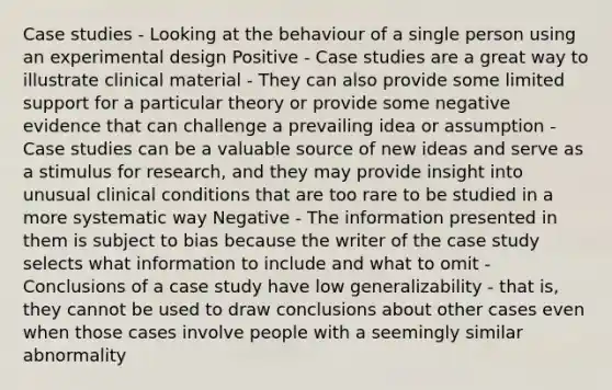 Case studies - Looking at the behaviour of a single person using an experimental design Positive - Case studies are a great way to illustrate clinical material - They can also provide some limited support for a particular theory or provide some negative evidence that can challenge a prevailing idea or assumption - Case studies can be a valuable source of new ideas and serve as a stimulus for research, and they may provide insight into unusual clinical conditions that are too rare to be studied in a more systematic way Negative - The information presented in them is subject to bias because the writer of the case study selects what information to include and what to omit - Conclusions of a case study have low generalizability - that is, they cannot be used to draw conclusions about other cases even when those cases involve people with a seemingly similar abnormality