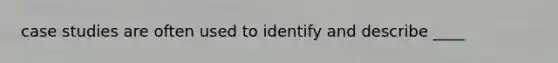 case studies are often used to identify and describe ____