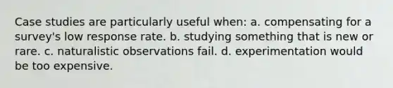 Case studies are particularly useful when: a. compensating for a survey's low response rate. b. studying something that is new or rare. c. naturalistic observations fail. d. experimentation would be too expensive.