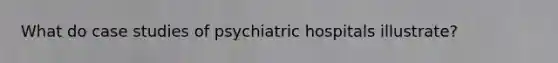 What do case studies of psychiatric hospitals illustrate?