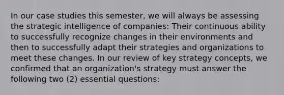 In our case studies this semester, we will always be assessing the strategic intelligence of companies: Their continuous ability to successfully recognize changes in their environments and then to successfully adapt their strategies and organizations to meet these changes. In our review of key strategy concepts, we confirmed that an organization's strategy must answer the following two (2) essential questions: