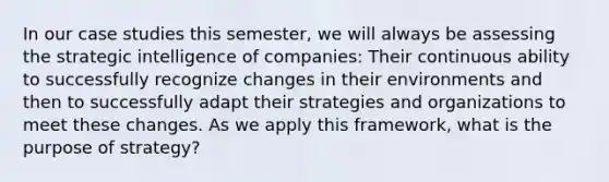 In our case studies this semester, we will always be assessing the strategic intelligence of companies: Their continuous ability to successfully recognize changes in their environments and then to successfully adapt their strategies and organizations to meet these changes. As we apply this framework, what is the purpose of strategy?