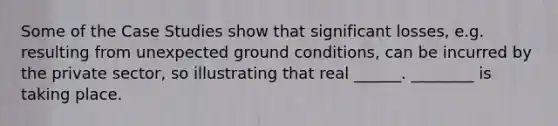 Some of the Case Studies show that significant losses, e.g. resulting from unexpected ground conditions, can be incurred by the private sector, so illustrating that real ______. ________ is taking place.