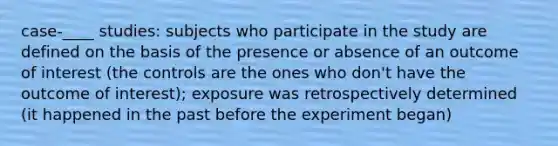 case-____ studies: subjects who participate in the study are defined on the basis of the presence or absence of an outcome of interest (the controls are the ones who don't have the outcome of interest); exposure was retrospectively determined (it happened in the past before the experiment began)