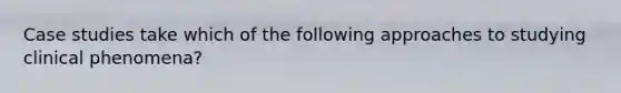Case studies take which of the following approaches to studying clinical phenomena?