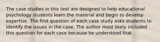 The case studies in this text are designed to help educational psychology students learn the material and begin to develop expertise. The first question of each case study asks students to identify the issues in the case. The author most likely included this question for each case because he understood that