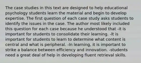 The case studies in this text are designed to help educational psychology students learn the material and begin to develop expertise. The first question of each case study asks students to identify the issues in the case. The author most likely included this question for each case because he understood that -it is important for students to consolidate their learning. -lt is important for students to learn to determine what content is central and what is peripheral. -In learning, it is important to strike a balance between efficiency and innovation. -students need a great deal of help in developing fluent retrieval skills.