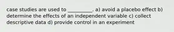 case studies are used to __________. a) avoid a placebo effect b) determine the effects of an independent variable c) collect descriptive data d) provide control in an experiment