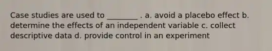 Case studies are used to ________ . a. avoid a placebo effect b. determine the effects of an independent variable c. collect descriptive data d. provide control in an experiment