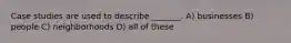 Case studies are used to describe _______. A) businesses B) people C) neighborhoods D) all of these