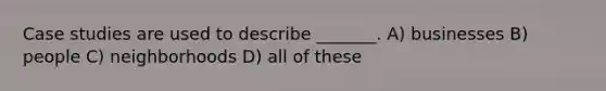 Case studies are used to describe _______. A) businesses B) people C) neighborhoods D) all of these