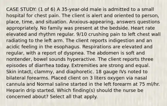 CASE STUDY: (1 of 6) A 35-year-old male is admitted to a small hospital for chest pain. The client is alert and oriented to person, place, time, and situation. Anxious-appearing, answers questions appropriately. No family was present at the bedside. Heart rate elevated and rhythm regular. 9/10 crushing pain to left chest wall radiating to the left arm. The client reports indigestion and an acidic feeling in the esophagus. Respirations are elevated and regular, with a report of dyspnea. The abdomen is soft and nontender, bowel sounds hyperactive. The client reports three episodes of diarrhea today. Extremities are strong and equal. Skin intact, clammy, and diaphoretic. 18 gauge IVs noted to bilateral forearms. Placed client on 3 liters oxygen via nasal cannula and Normal saline started in the left forearm at 75 ml/hr. Heparin drip started. Which finding(s) should the nurse be concerned about? Select all that apply.