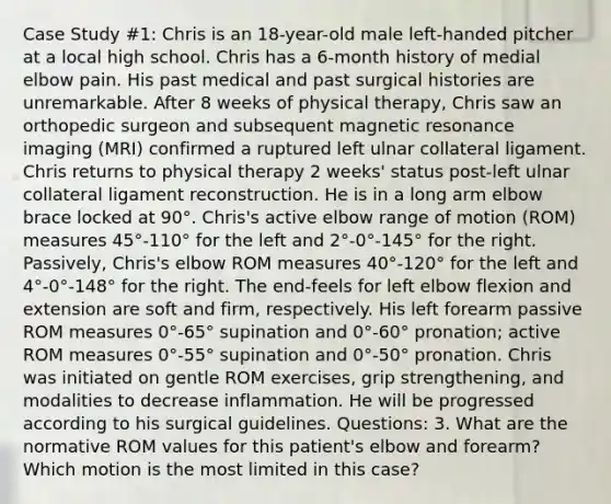 Case Study #1: Chris is an 18-year-old male left-handed pitcher at a local high school. Chris has a 6-month history of medial elbow pain. His past medical and past surgical histories are unremarkable. After 8 weeks of physical therapy, Chris saw an orthopedic surgeon and subsequent magnetic resonance imaging (MRI) confirmed a ruptured left ulnar collateral ligament. Chris returns to physical therapy 2 weeks' status post-left ulnar collateral ligament reconstruction. He is in a long arm elbow brace locked at 90°. Chris's active elbow range of motion (ROM) measures 45°-110° for the left and 2°-0°-145° for the right. Passively, Chris's elbow ROM measures 40°-120° for the left and 4°-0°-148° for the right. The end-feels for left elbow flexion and extension are soft and firm, respectively. His left forearm passive ROM measures 0°-65° supination and 0°-60° pronation; active ROM measures 0°-55° supination and 0°-50° pronation. Chris was initiated on gentle ROM exercises, grip strengthening, and modalities to decrease inflammation. He will be progressed according to his surgical guidelines. Questions: 3. What are the normative ROM values for this patient's elbow and forearm? Which motion is the most limited in this case?