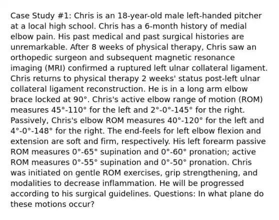 Case Study #1: Chris is an 18-year-old male left-handed pitcher at a local high school. Chris has a 6-month history of medial elbow pain. His past medical and past surgical histories are unremarkable. After 8 weeks of physical therapy, Chris saw an orthopedic surgeon and subsequent magnetic resonance imaging (MRI) confirmed a ruptured left ulnar collateral ligament. Chris returns to physical therapy 2 weeks' status post-left ulnar collateral ligament reconstruction. He is in a long arm elbow brace locked at 90°. Chris's active elbow range of motion (ROM) measures 45°-110° for the left and 2°-0°-145° for the right. Passively, Chris's elbow ROM measures 40°-120° for the left and 4°-0°-148° for the right. The end-feels for left elbow flexion and extension are soft and firm, respectively. His left forearm passive ROM measures 0°-65° supination and 0°-60° pronation; active ROM measures 0°-55° supination and 0°-50° pronation. Chris was initiated on gentle ROM exercises, grip strengthening, and modalities to decrease inflammation. He will be progressed according to his surgical guidelines. Questions: In what plane do these motions occur?