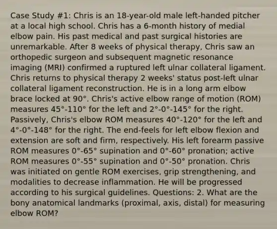 Case Study #1: Chris is an 18-year-old male left-handed pitcher at a local high school. Chris has a 6-month history of medial elbow pain. His past medical and past surgical histories are unremarkable. After 8 weeks of physical therapy, Chris saw an orthopedic surgeon and subsequent magnetic resonance imaging (MRI) confirmed a ruptured left ulnar collateral ligament. Chris returns to physical therapy 2 weeks' status post-left ulnar collateral ligament reconstruction. He is in a long arm elbow brace locked at 90°. Chris's active elbow range of motion (ROM) measures 45°-110° for the left and 2°-0°-145° for the right. Passively, Chris's elbow ROM measures 40°-120° for the left and 4°-0°-148° for the right. The end-feels for left elbow flexion and extension are soft and firm, respectively. His left forearm passive ROM measures 0°-65° supination and 0°-60° pronation; active ROM measures 0°-55° supination and 0°-50° pronation. Chris was initiated on gentle ROM exercises, grip strengthening, and modalities to decrease inflammation. He will be progressed according to his surgical guidelines. Questions: 2. What are the bony anatomical landmarks (proximal, axis, distal) for measuring elbow ROM?