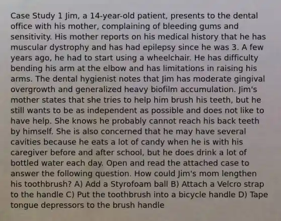 Case Study 1 Jim, a 14-year-old patient, presents to the dental office with his mother, complaining of bleeding gums and sensitivity. His mother reports on his medical history that he has muscular dystrophy and has had epilepsy since he was 3. A few years ago, he had to start using a wheelchair. He has difficulty bending his arm at the elbow and has limitations in raising his arms. The dental hygienist notes that Jim has moderate gingival overgrowth and generalized heavy biofilm accumulation. Jim's mother states that she tries to help him brush his teeth, but he still wants to be as independent as possible and does not like to have help. She knows he probably cannot reach his back teeth by himself. She is also concerned that he may have several cavities because he eats a lot of candy when he is with his caregiver before and after school, but he does drink a lot of bottled water each day. Open and read the attached case to answer the following question. How could Jim's mom lengthen his toothbrush? A) Add a Styrofoam ball B) Attach a Velcro strap to the handle C) Put the toothbrush into a bicycle handle D) Tape tongue depressors to the brush handle