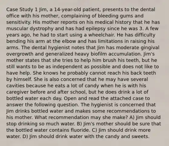 Case Study 1 Jim, a 14-year-old patient, presents to the dental office with his mother, complaining of bleeding gums and sensitivity. His mother reports on his medical history that he has muscular dystrophy and has had epilepsy since he was 3. A few years ago, he had to start using a wheelchair. He has difficulty bending his arm at the elbow and has limitations in raising his arms. The dental hygienist notes that Jim has moderate gingival overgrowth and generalized heavy biofilm accumulation. Jim's mother states that she tries to help him brush his teeth, but he still wants to be as independent as possible and does not like to have help. She knows he probably cannot reach his back teeth by himself. She is also concerned that he may have several cavities because he eats a lot of candy when he is with his caregiver before and after school, but he does drink a lot of bottled water each day. Open and read the attached case to answer the following question. The hygienist is concerned that Jim drinks bottled water and makes some recommendations to his mother. What recommendation may she make? A) Jim should stop drinking so much water. B) Jim's mother should be sure that the bottled water contains fluoride. C) Jim should drink more water. D) Jim should drink water with the candy and sweets.